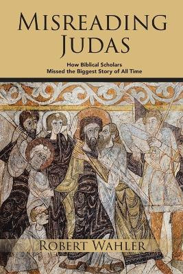 Misreading Judas: How Biblical Scholars Missed the Biggest Story of All Time by Robert Wahler 9781778832970