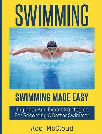 Swimming: Swimming Made Easy: Beginner and Expert Strategies For Becoming A Better Swimmer by Ace McCloud 9781640483262