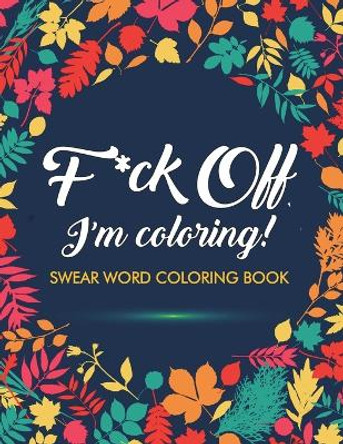 F*ck Off, I'm Coloring! Swear Word Coloring Book: 40 Cuss Words and Insults to Color & Relax: Adult Coloring Books by Adult Coloring Books 9781945260032