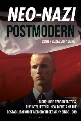 Neo-Nazi Postmodern: Right-Wing Terror Tactics, the Intellectual New Right, and the Destabilization of Memory in Germany since 1989 by Dr Esther Elizabeth Adaire 9781350417120
