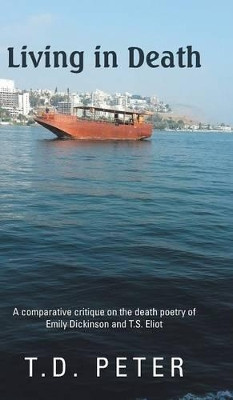 Living in Death: A Comparative Critique on the Death Poetry of Emily Dickinson and T.S. Eliot by T D Peter 9781482801125