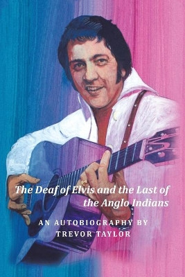 The Deaf of Elvis and the Last of the Anglo Indians: An Autobiography by Trevor Taylor by Trevor Taylor 9781984594983