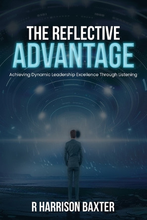The Reflective Advantage: Achieving Dynamic Leadership Excellence Through Listening by R Harrison Baxter 9798330467990
