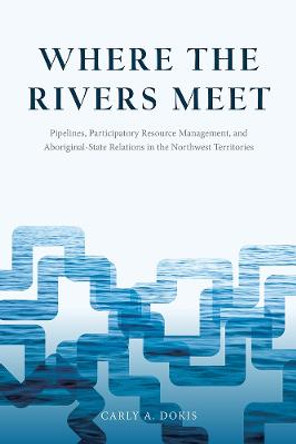 Where the Rivers Meet: Pipelines, Participatory Resource Management, and Aboriginal-State Relations in the Northwest Territories by Carly A. Dokis