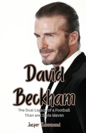 David Beckham: The Dual Legacy of a Football Titan and Style Maven by Jasper Ravenwood 9798348108366