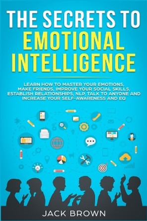 The Secrets to Emotional Intelligence: Learn How to Master Your Emotions, Make Friends, Improve Your Social Skills, Establish Relationships, NLP, Talk to Anyone and Increase Your Self-Awareness and EQ by Jack Brown 9781989629536