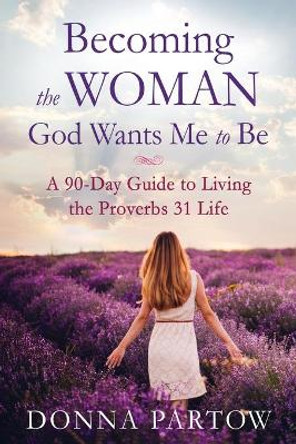 Becoming the Woman God Wants Me to Be: A 90-Day Guide to Living the Proverbs 31 Life by Donna Partow