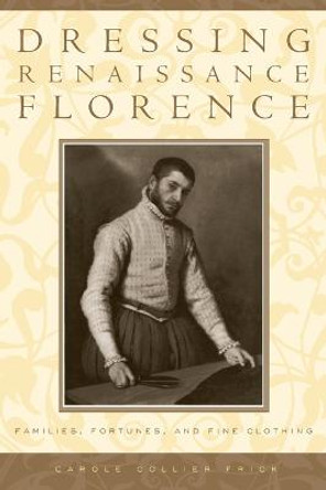 Dressing Renaissance Florence: Families, Fortunes, and Fine Clothing by Carole Collier Frick