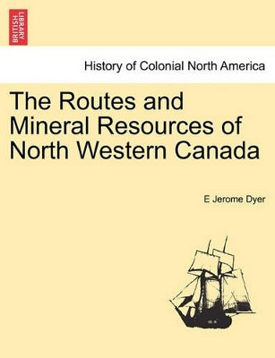 The Routes and Mineral Resources of North Western Canada by E Jerome Dyer 9781241416362