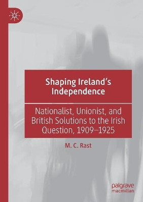 Shaping Ireland’s Independence: Nationalist, Unionist, and British Solutions to the Irish Question, 1909–1925 by M. C. Rast 9783030211202