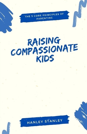 Raising Compassionate Kids: The 5 Core Principles of Parenting by Hanley Stanley 9798348102296