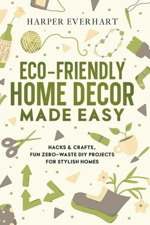 Eco-Friendly Home Decor Made Easy: Hacks & Crafts, Fun Zero-Waste DIY Projects for Stylish Homes by Harper Everhart 9781965739051
