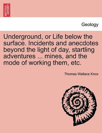 Underground, or Life Below the Surface. Incidents and Anecdotes Beyond the Light of Day, Startling Adventures ... Mines, and the Mode of Working Them, Etc. by Thomas Wallace Knox 9781241521493
