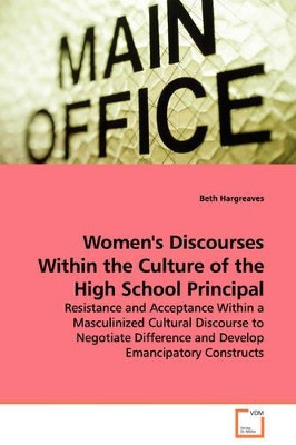 Women's Discourses Within the Culture of the High School Principal - Resistance and Acceptance Within a Masculinized Cultural Discourse to Negotiate Difference and Develop Emancipatory Constructs by Beth Hargreaves 9783639107814
