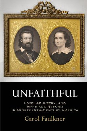 Unfaithful: Love, Adultery, and Marriage Reform in Nineteenth-Century America by Carol Faulkner