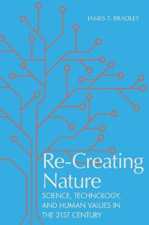 Re-Creating Nature: Science, Technology, and Human Values in the Twenty-First Century by James T. Bradley