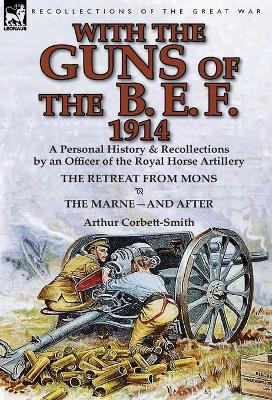 With the Guns of the B. E. F., 1914: A Personal History & Recollections by an Officer of the Royal Horse Artillery-The Retreat from Mons & the Marne-A by Arthur Corbett-Smith 9781782822011