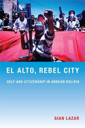 El Alto, Rebel City: Self and Citizenship in Andean Bolivia by Sian Lazar