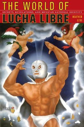 The World of Lucha Libre: Secrets, Revelations, and Mexican National Identity by Heather Levi