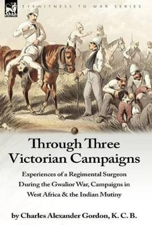 Through Three Victorian Campaigns: Experiences of a Regimental Surgeon During the Gwalior War, Campaigns in West Africa & the Indian Mutiny by Charles Alexander Gordon 9781846777684
