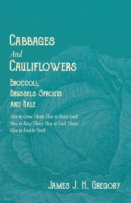 Cabbages and Cauliflowers - Broccoli, Brussels Sprouts and Kale - How to Grow Them; How to Raise Seed; How to Keep Them; How to Cook Them; How to Feed to Stock - by James J H Gregory 9781528711562