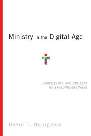 Ministry in the Digital Age: Strategies and Best Practices for a Post-Website World by David T. Bourgeois