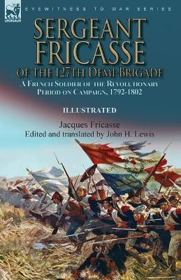 Sergeant Fricasse of the 127th Demi-Brigade: a French Soldier of the Revolutionary Period on Campaign, 1792-1802 by Jacques Fricasse 9781915234711