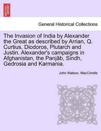 The Invasion of India by Alexander the Great as Described by Arrian, Q. Curtius, Diodoros, Plutarch and Justin. Alexander's Campaigns in Afghanistan, the Panjab, Sindh, Gedrosia and Karmania. by John Watson Maccrindle 9781241691981