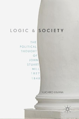 Logic and Society: The Political Thought of John Stuart Mill, 1827-1848 by Yuichiro Kawana 9781137522191