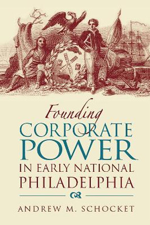 Founding Corporate Power in Early National Philadelphia by Andrew M. Schocket