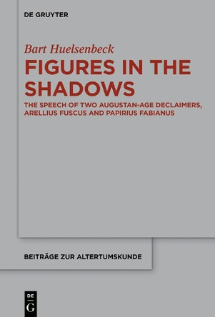 Figures in the Shadows: The Speech of Two Augustan-Age Declaimers, Arellius Fuscus and Papirius Fabianus by Bart Huelsenbeck 9783110306187