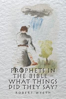 Prophets in the Bible - What Things Did They Say? by Robert Wyeth 9781664117556