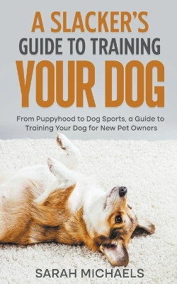A Slacker's Guide to Training Your Dog: From Puppyhood to Dog Sports, a Guide to Training Your Dog for New Pet Owners by Sarah Michaels 9798215570081