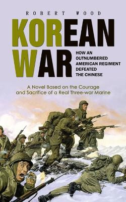 Korean War: How an Outnumbered American Regiment Defeated the Chinese (A Novel Based on the Courage and Sacrifice of a Real Three-war Marine) by Robert Wood 9781778177941