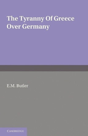 The Tyranny of Greece over Germany: A Study of the Influence Exercised by Greek Art and Poetry over the Great German Writers of the Eighteenth, Nineteenth and Twentieth Centuries by E. M. Butler 9781107697645