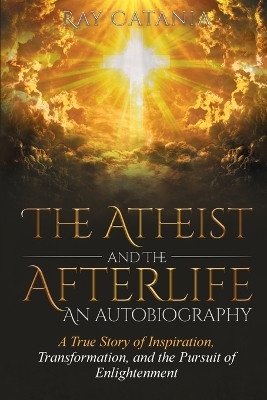 The Atheist and the Afterlife - an Autobiography: A True Story of Inspiration, Transformation, and the Pursuit of Enlightenment by Ray Catania 9781737009504
