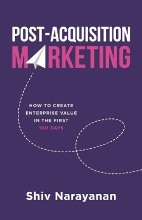 Post-Acquisition Marketing: How to Create Enterprise Value in the First 100 Days by Shiv Narayanan 9781544519968