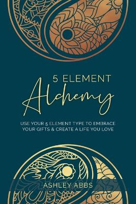 5 Element Alchemy: Use Your 5 Element Type to Embrace Your Gifts & Create a Life You Love by Ashley Abbs 9781777545604