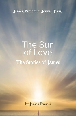 The Stories of James: James - brother of Jeshua, (Jesus) the Sun of Love by James Francis 9781922670496