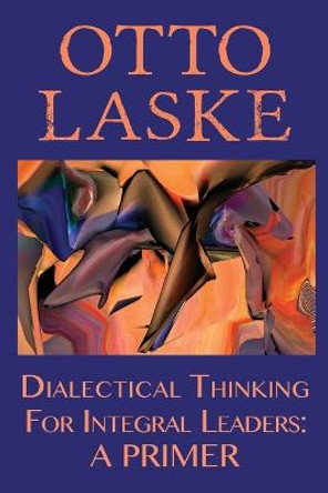 Dialectical Thinking for Integral Leaders: A Primer by Otto E Laske