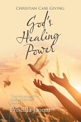 Christian Care Giving: God's Healing Power: I Am the Way and the Truth and the Life John 14:6 by Priscilla Jaouni 9781665582780