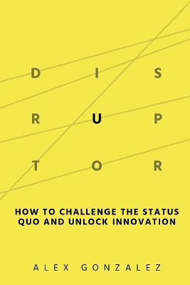 Disruptor: How to Challenge the Status Quo and Unlock Innovation by Alex Gonzalez 9798987713303