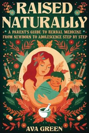 Raised Naturally: A Parent's Guide to Herbal Medicine From Newborn to Adolescence Step by Step by Ava Green 9781956493146