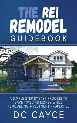 The REI Remodel Guidebook: A Simple Step-By-Step Process to Save Time and Money While Remodeling Investment Properties by D C Cayce 9781954943186