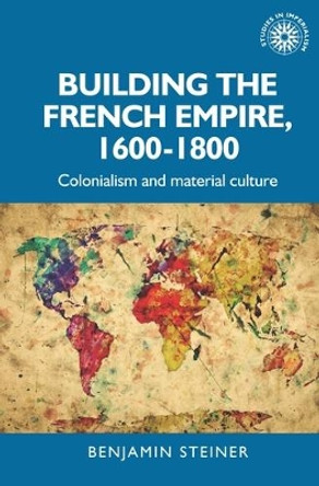 Building the French Empire, 1600-1800: Colonialism and Material Culture by Benjamin Steiner 9781526143235