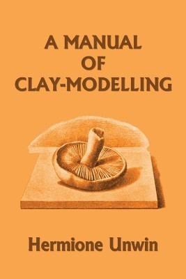 A Manual of Clay-Modelling (Yesterday's Classics) by Mary Louisa Hermione Unwin 9781633341036