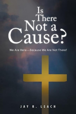 Is There Not a Cause?: We Are Here-Because We Are Not There! by Jay R Leach 9781490784595