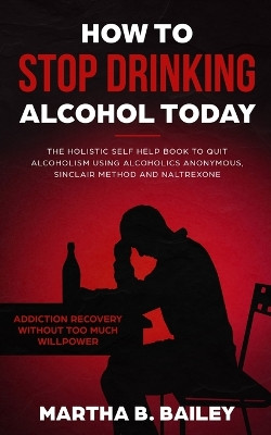 How To Stop Drinking Alcohol Today: The Holistic Self Help Book To Quit Alcoholism Using Alcoholics Anonymous, Sinclair Method and Naltrexone (Addiction Recovery Without Too Much Willpower) by Martha B Bailey 9781702999724
