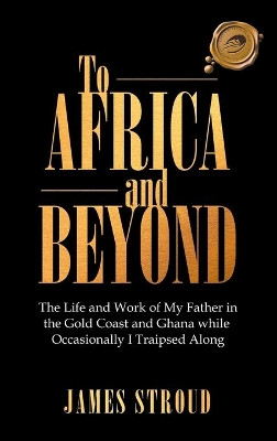 To Africa and Beyond: The Life and Work of My Father in the Gold Coast and Ghana While Occasionally I Traipsed Along by James Stroud 9781698704104