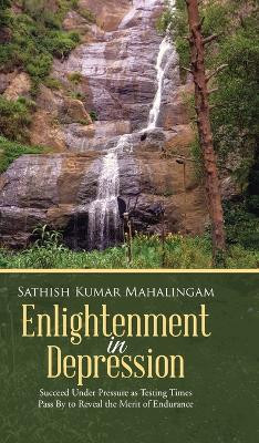 Enlightenment in Depression: Succeed Under Pressure as Testing Times Pass by to Reveal the Merit of Endurance by Sathish Kumar Mahalingam 9781482834475